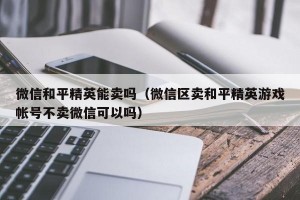 微信和平精英能卖吗（微信区卖和平精英游戏帐号不卖微信可以吗）